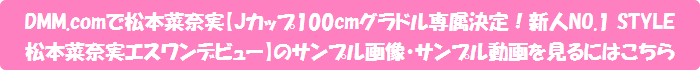 DMM.comで松本菜奈実【Jカップ100cmグラドル専属決定!新人NO.1 STYLE 松本菜奈実エスワンデビュー】のサンプル画像・サンプル動画を見るにはこちら