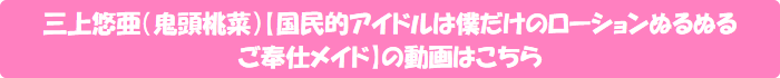 三上悠亜(鬼頭桃菜)【国民的アイドルは僕だけのローションぬるぬるご奉仕メイド】の動画はこちら