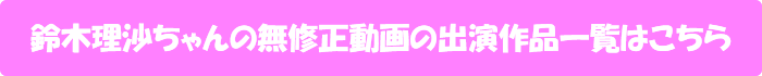 鈴木理沙ちゃんの無修正動画出演作一覧はこちら