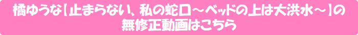 橘ゆうな【止まらない、私の蛇口~ベッドの上は大洪水~】の無修正動画はこちら