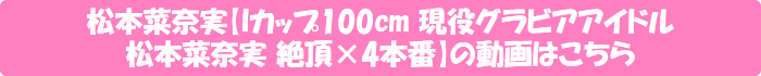 松本菜奈実【Iカップ100cm 現役グラビアアイドル松本菜奈実 絶頂×4本番】の動画はこちら