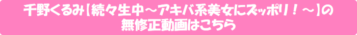 千野くるみ【続々生中~アキバ系美女にズッポリ!~】の無修正動画はこちら