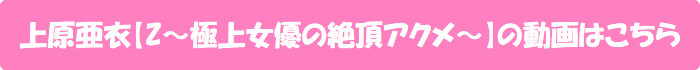 【Z~極上女優の絶頂アクメ~】上原亜衣の動画はこちら