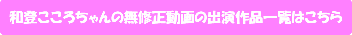和登こころちゃんの無修正動画の出演作品一覧はこちら